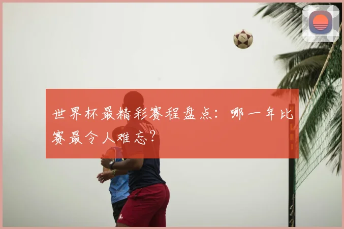 世界杯最精彩赛程盘点：哪一年比赛最令人难忘？
