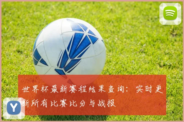 世界杯最新赛程结果查询：实时更新所有比赛比分与战报
