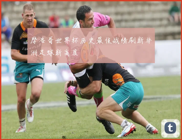 摩洛哥世界杯历史最佳战绩刷新非洲足球新高度