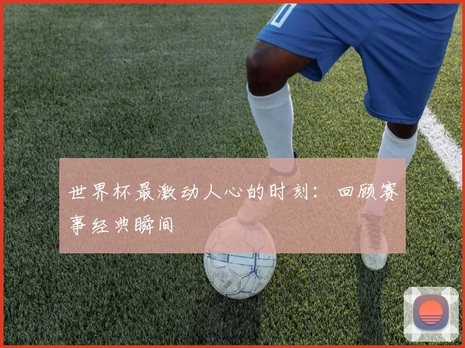 世界杯最激动人心的时刻：回顾赛事经典瞬间