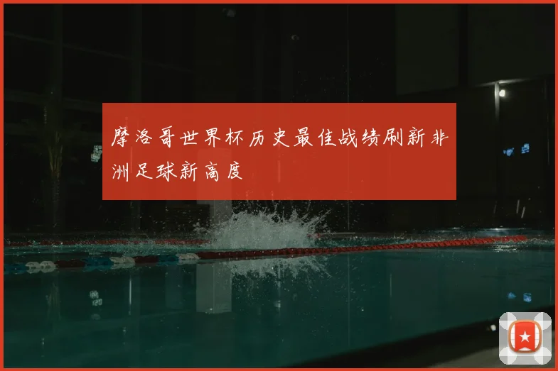 摩洛哥世界杯历史最佳战绩刷新非洲足球新高度