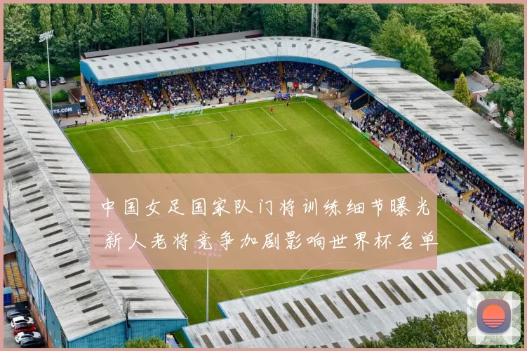 中国女足国家队门将训练细节曝光 新人老将竞争加剧影响世界杯名单