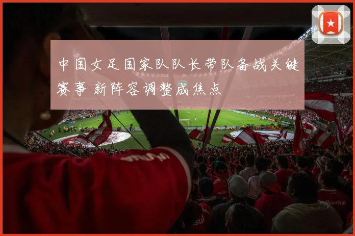 中国女足国家队队长带队备战关键赛事 新阵容调整成焦点