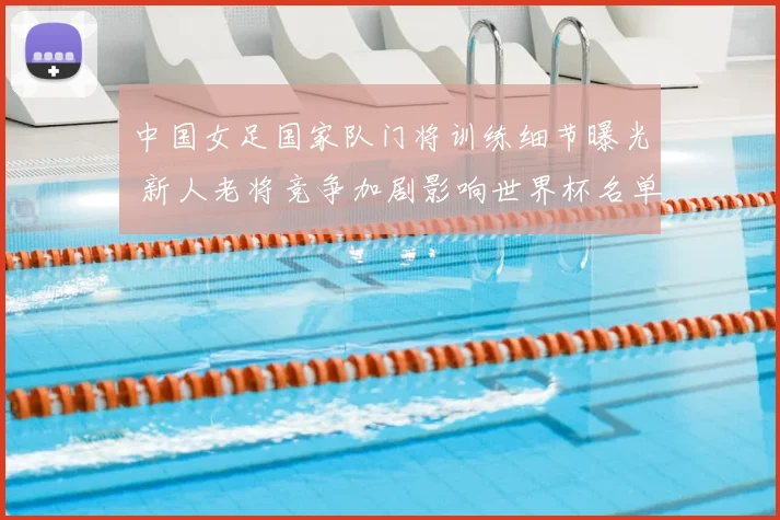 中国女足国家队门将训练细节曝光 新人老将竞争加剧影响世界杯名单